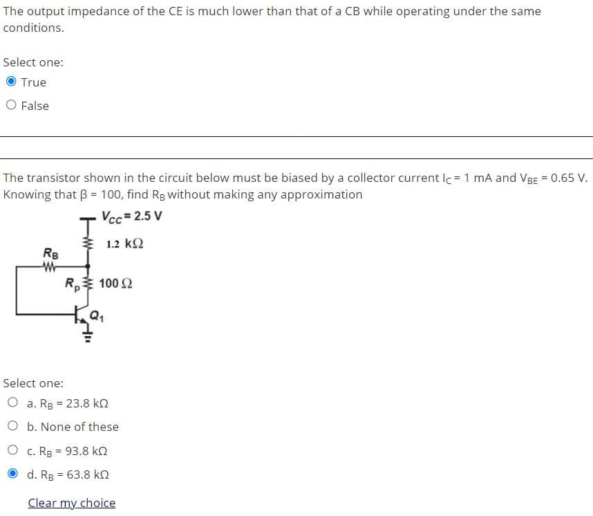 The output impedance of the CE is much lower than that of a CB while operating under the same
conditions.
Select one:
True
O False
The transistor shown in the circuit below must be biased by a collector current lc = 1 mA and VBE = 0.65 V.
Knowing that B = 100, find Rg without making any approximation
Vcc= 2.5 V
1.2 k2
RB
R, 100 2
Select one:
O a. Rg = 23.8 kn
O b. None of these
O c. Rg = 93.8 kn
O d. Rg = 63.8 k2
Clear my choice
