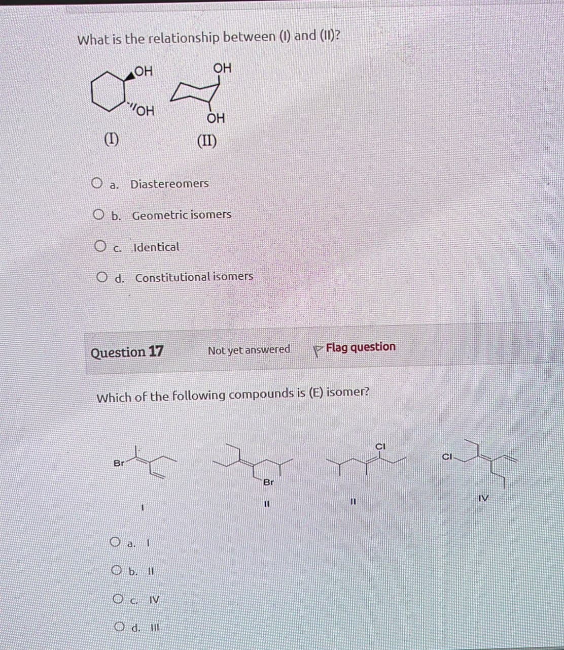 What is the relationship between (1) and (II)?
о
OH
OH
OH
OH
(II)
(I)
O a. Diastereomers
Ob. Geometric isomers
О с. Identical
Od. Constitutional isomers
Question 17
Not yet answered
Flag question
Which of the following compounds is (E) isomer?
Br
Br
IV
11
O a. I
OC. IV
PO