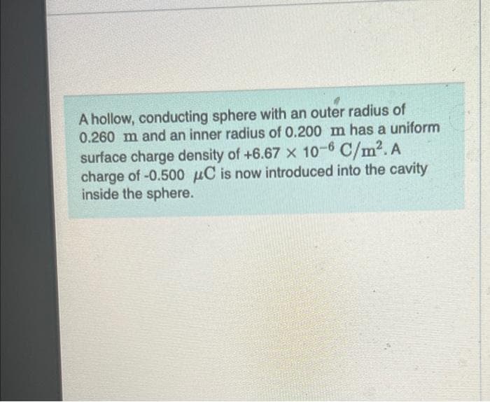 A hollow, conducting sphere with an outer radius of
0.260 m and an inner radius of 0.200 m has a uniform
surface charge density of +6.67 x 10-6 C/m². A
charge of -0.500 μC is now introduced into the cavity
inside the sphere.