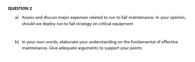 QUESTION 2
a) Assess and discuss major expenses related to run to fail maintenance. In your opinion,
should we deploy run to fail strategy on critical equipment
b) In your own words, elaborate your understanding on the fundamental of effective
maintenance. Give adequate arguments to support your points