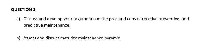 QUESTION 1
a) Discuss and develop your arguments on the pros and cons of reactive preventive, and
predictive maintenance.
b) Assess and discuss maturity maintenance pyramid.