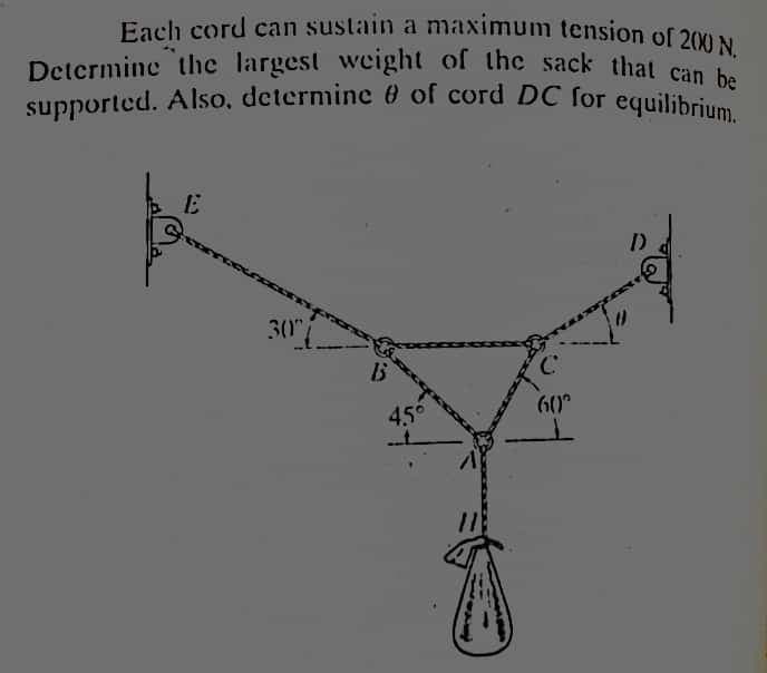 Determine the largest wecight of the sack that can be
supported. Also, determine 0 of cord DC for equilibrium.
Each cord can sustain a maximum tension of 200N.
Determine the largest weight of the sack that can .
30"
60°
45°

