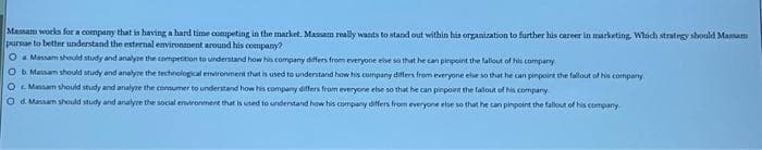 Massam works for a company that is having a hard time competing in the market. Massam really wants to stand out within his organization to further his career in marketing. Which strategy should Massam
pursue to better understand the external environment around his company?
O Massam should study and analyze the competition to understand how his company differs from everyone else so that he can pinpoint the fallout of his company.
O b. Massam should study and analyze the technological environment that is used to understand how his company differs from everyone else so that he can pinpoint the fallout of his company.
O Massam should study and analyze the consumer to understand how his company differs from everyone else so that he can pinpoint the fallout of his company
Od. Massam should study and analyze the social environment that is used to understand how his company differs from everyone else so that he can pinpoint the fallout of his company