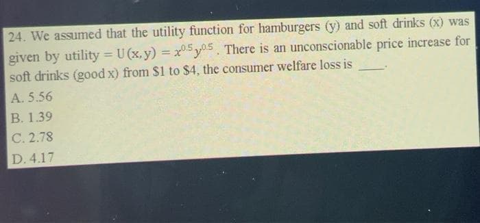 24. We assumed that the utility function for hamburgers (y) and soft drinks (x) was
given by utility = U(x, y) = x0.505. There is an unconscionable price increase for
soft drinks (good x) from $1 to $4, the consumer welfare loss is
A. 5.56
B. 1.39
C. 2.78
D. 4.17