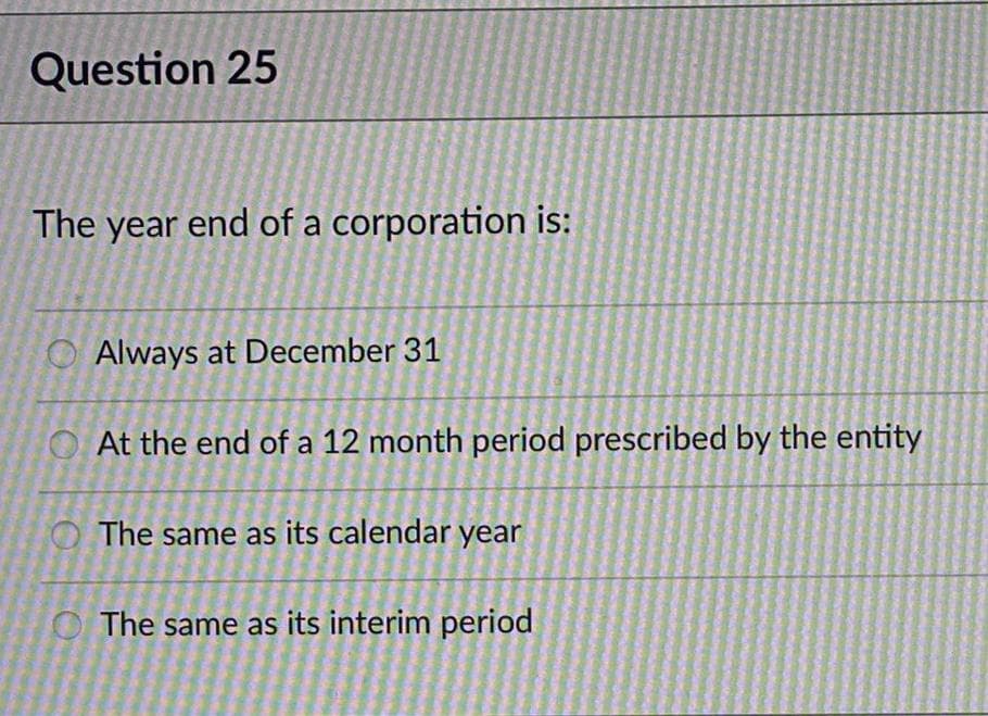 Question 25
The year end of a corporation is:
O Always at December 31
At the end of a 12 month period prescribed by the entity
The same as its calendar year
O The same as its interim period