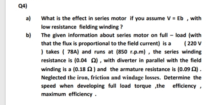 Q4)
What is the effect in series motor if you assume V = Eb , with
low resistance fielding winding ?
a)
b)
The given information about series motor on full – load (with
that the flux is proportional to the field current) is a
) takes ( 78A) and runs at (850 r.p.m) , the series winding
resistance is (0.04 2) , with diverter in parallel with the field
winding is a (0.18 2) and the armature resistance is (0.09 S2).
( 220 V
Neglected the iron, friction and windage losses. Determine the
efficiency ,
speed when developing full load torque ,the
maximum efficiency .
