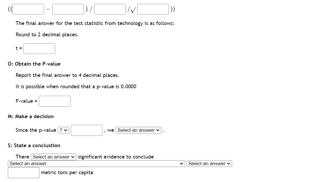 The final answer for the test statistic from technology is as follows:
Round to 2 decimal places.
t =
O: Obtain the P-value
Report the final answer to 4 decimal places.
It is possible when rounded that a p-value is 0.0000
P-value =
M: Make a decision
Since the p-value ? ✓
, we Select an answer
S: State a conclustion
There Select an answer significant evidence to conclude
Select an answer
metric tons per capita
Select an answer ✓