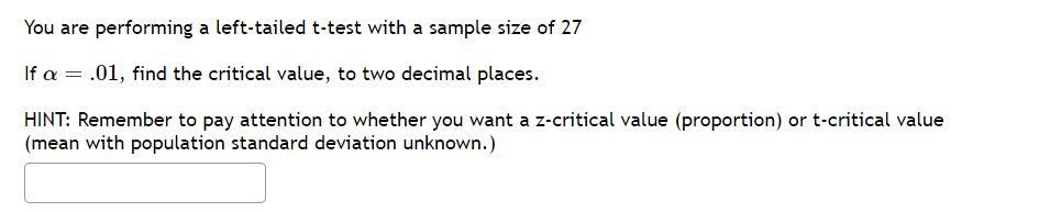 You are performing a left-tailed t-test with a sample size of 27
If a = .01, find the critical value, to two decimal places.
HINT: Remember to pay attention to whether you want a z-critical value (proportion) or t-critical value
(mean with population standard deviation unknown.)