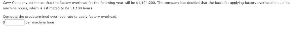 Cavy Company estimates that the factory overhead for the following year will be $1,124,200. The company has decided that the basis for applying factory overhead should be
machine hours, which is estimated to be 51,100 hours.
Compute the predetermined overhead rate to apply factory overhead.
per machine hour