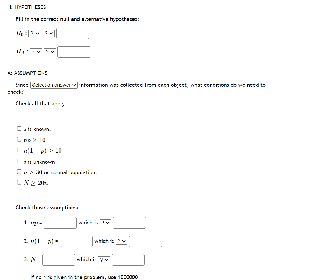 H: HYPOTHESES
Fill in the correct null and alternative hypotheses:
Ho: ? ✓ ? ♥
HA: ? ? ✓
A: ASSUMPTIONS
Since Select an answer information was collected from each object, what conditions do we need to
check?
Check all that apply.
Oo is known.
np > 10
On(1-p) ≥ 10
o is unknown.
n> 30 or normal population.
N≥ 20n
Check those assumptions:
1. np =
2. n(1
- - p) =
3. N =
which is ? ✓
which is ? ✓
which is ? ✓
If no N is given in the problem, use 1000000