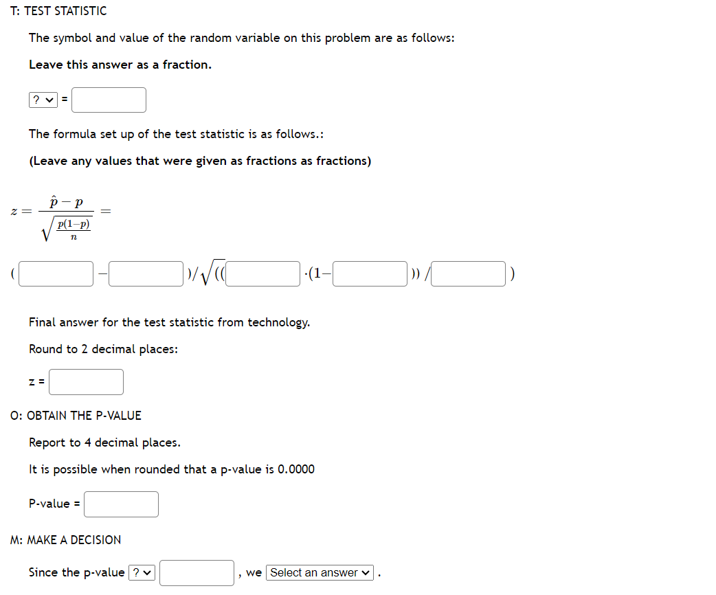 T: TEST STATISTIC
The symbol and value of the random variable on this problem are as follows:
Leave this answer as a fraction.
? ✓ =
The formula set up of the test statistic is as follows.:
(Leave any values that were given as fractions as fractions)
z =
P-p
V
Z =
p(1-P)
n
Final answer for the test statistic from technology.
Round to 2 decimal places:
O: OBTAIN THE P-VALUE
P-value =
√√C
Report to 4 decimal places.
It is possible when rounded that a p-value is 0.0000
M: MAKE A DECISION
(1-
Since the p-value ? ✓
we Select an answer
] » [