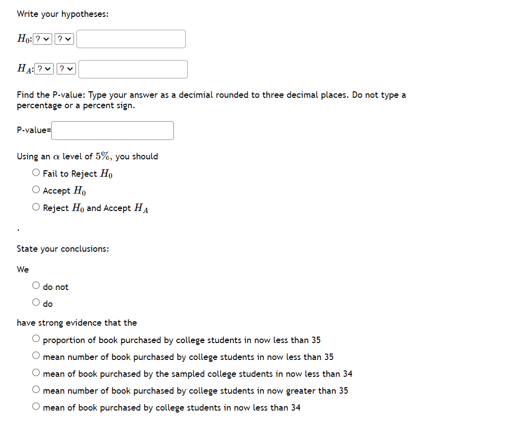 Write your hypotheses:
Ho: ? ✓ ? ♥
HA: ? ?
Find the P-value: Type your answer as a decimial rounded to three decimal places. Do not type a
percentage or a percent sign.
P-value=
Using an a level of 5%, you should
O Fail to Reject Ho
O Accept Ho
Reject Ho and Accept HA
State your conclusions:
We
do not
do
have strong evidence that the
O proportion of book purchased by college students in now less than 35
mean number of book purchased by college students in now less than 35
mean of book purchased by the sampled college students in now less than 34
mean number of book purchased by college students in now greater than 35
mean of book purchased by college students in now less than 34