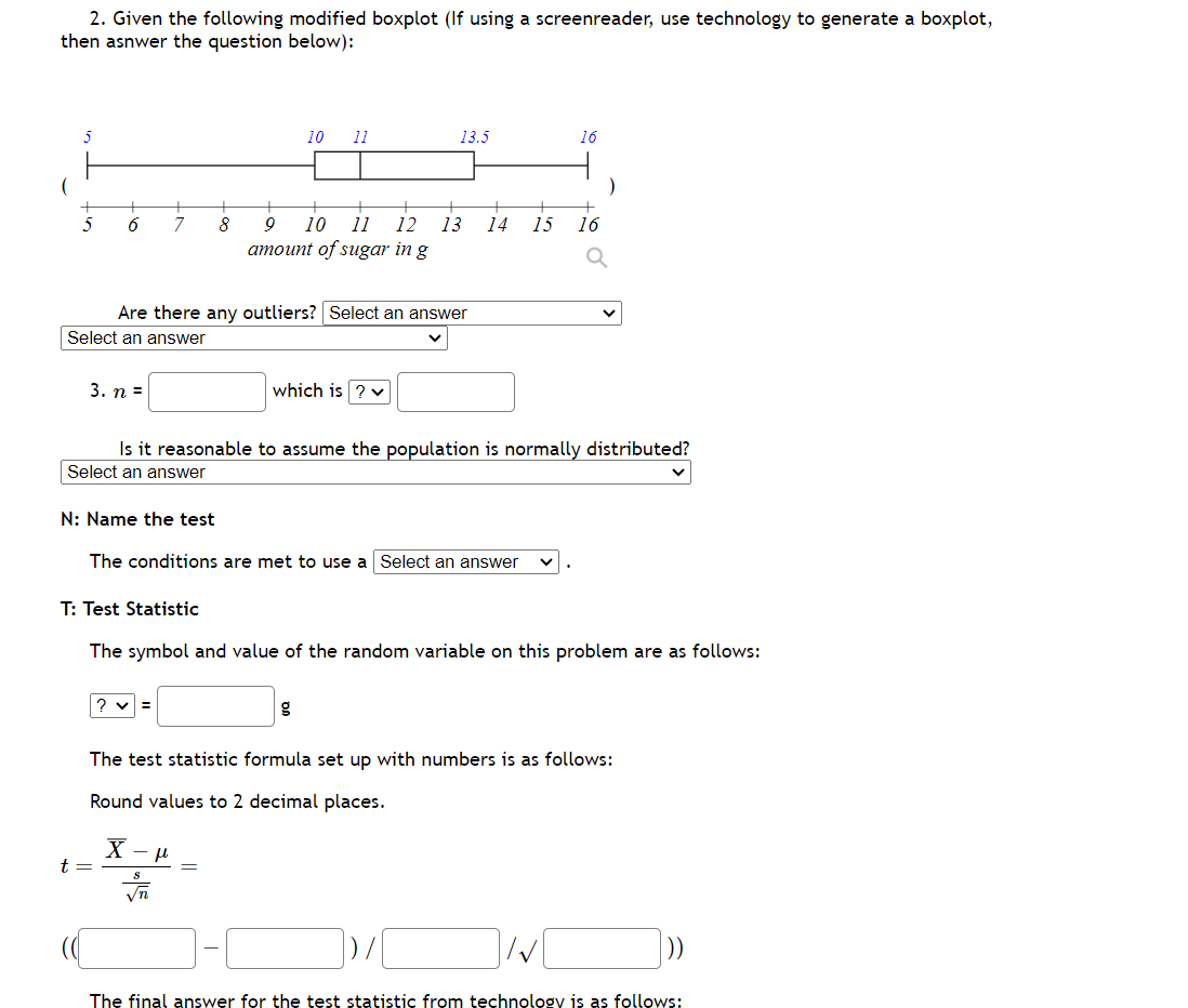 2. Given the following modified boxplot (If using a screenreader, use technology to generate a boxplot,
then asnwer the question below):
(
5
6
Select an answer
3. n =
7
T: Test Statistic
t =
Are there any outliers? Select an answer
?v=
8
X
10
11
√n
Is it reasonable to assume the population is normally distributed?
Select an answer
N: Name the test
The conditions are met to use a Select an answer
fl
13.5
9 10 11 12 13
amount of sugar in g
which is ? ✓
The symbol and value of the random variable on this problem are as follows:
+
14 15 16
The test statistic formula set up with numbers is as follows:
Round values to 2 decimal places.
16
I√
The final answer for the test statistic from technology is as follows: