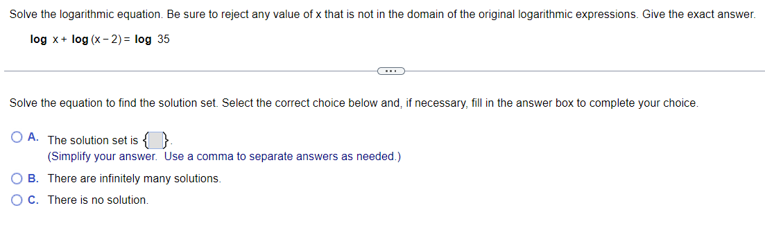 Solve the logarithmic equation. Be sure to reject any value of x that is not in the domain of the original logarithmic expressions. Give the exact answer.
log x + log (x - 2) = log 35
Solve the equation to find the solution set. Select the correct choice below and, if necessary, fill in the answer box to complete your choice.
O A. The solution set is {}.
(...)
(Simplify your answer. Use a comma to separate answers as needed.)
O B. There are infinitely many solutions.
C.
There is no solution.