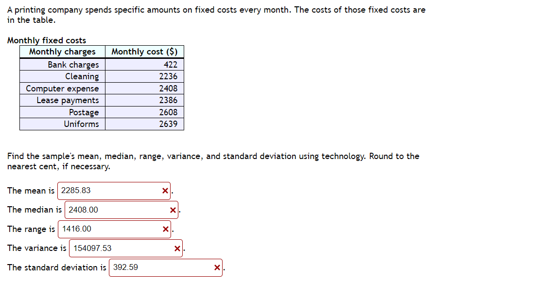 A printing company spends specific amounts on fixed costs every month. The costs of those fixed costs are
in the table.
Monthly fixed costs
Monthly charges
Bank charges
Cleaning
Computer expense
Lease payments
Postage
Uniforms
Monthly cost ($)
422
2236
2408
2386
2608
2639
Find the sample's mean, median, range, variance, and standard deviation using technology. Round to the
nearest cent, if necessary.
The mean is 2285.83
The median is 2408.00
The range is 1416.00
The variance is 154097.53
The standard deviation is 392.59
X
X
X
X
X