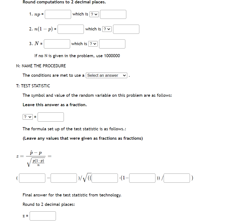 Round computations to 2 decimal places.
1. np =
z =
2. n(1-p) =
3. N =
N: NAME THE PROCEDURE
Z =
If no N is given in the problem, use 1000000
which is ? ✓
The conditions are met to use a Select an answer
T: TEST STATISTIC
The symbol and value of the random variable on this problem are as follows:
Leave this answer as a fraction.
=
which is ? ✓
which is ? ✓
The formula set up of the test statistic is as follows.:
(Leave any values that were given as fractions as fractions)
P - p
p(1-p)
n
]»/√(
(1-
Final answer for the test statistic from technology.
Round to 2 decimal places:
] » [