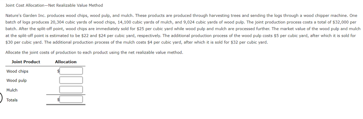 Joint Cost Allocation-Net Realizable Value Method
Nature's Garden Inc. produces wood chips, wood pulp, and mulch. These products are produced through harvesting trees and sending the logs through a wood chipper machine. One
batch of logs produces 20,304 cubic yards of wood chips, 14,100 cubic yards of mulch, and 9,024 cubic yards of wood pulp. The joint production process costs a total of $32,000 per
batch. After the split-off point, wood chips are immediately sold for $25 per cubic yard while wood pulp and mulch are processed further. The market value of the wood pulp and mulch
at the split-off point is estimated to be $22 and $24 per cubic yard, respectively. The additional production process of the wood pulp costs $5 per cubic yard, after which it is sold for
$30 per cubic yard. The additional production process of the mulch costs $4 per cubic yard, after which it is sold for $32 per cubic yard.
Allocate the joint costs of production to each product using the net realizable value method.
Joint Product
Allocation
Wood chips
Wood pulp
Mulch
Totals