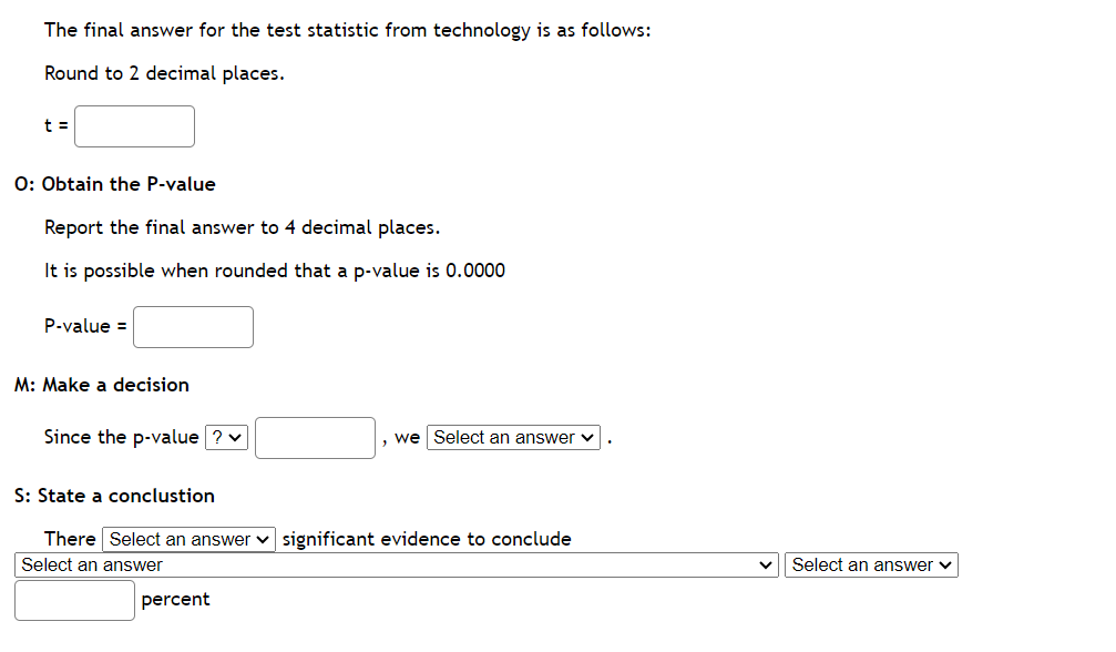 The final answer for the test statistic from technology is as follows:
Round to 2 decimal places.
t =
O: Obtain the P-value
Report the final answer to 4 decimal places.
It is possible when rounded that a p-value is 0.0000
P-value =
M: Make a decision
Since the p-value ? ✓
S: State a conclustion
, we Select an answer
There Select an answer significant evidence to conclude
Select an answer
percent
Select an answer ✓