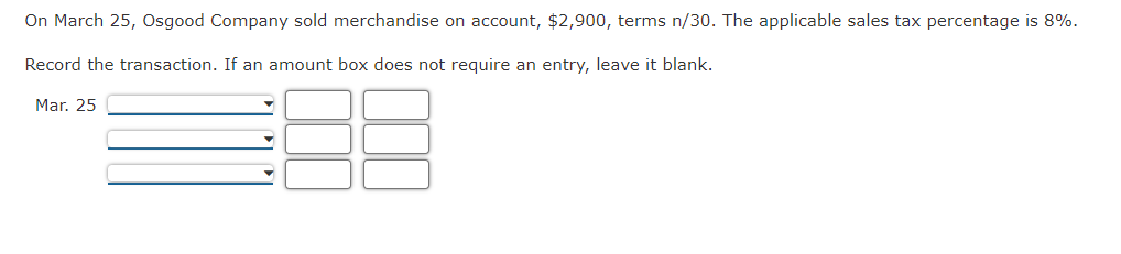 On March 25, Osgood Company sold merchandise on account, $2,900, terms n/30. The applicable sales tax percentage is 8%.
Record the transaction. If an amount box does not require an entry, leave it blank.
Mar. 25