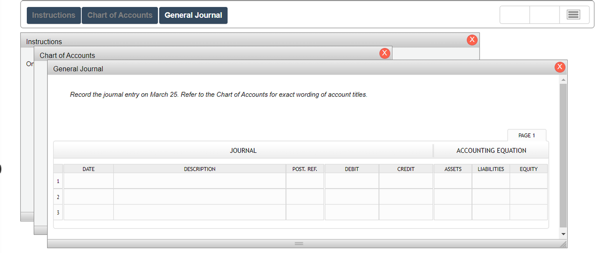 Instructions Chart of Accounts General Journal
Instructions
Or
Chart of Accounts
General Journal
1
2
Record the journal entry on March 25. Refer to the Chart of Accounts for exact wording of account titles.
DATE
DESCRIPTION
JOURNAL
POST. REF.
DEBIT
CREDIT
X
ASSETS
ACCOUNTING EQUATION
PAGE 1
LIABILITIES
EQUITY
X