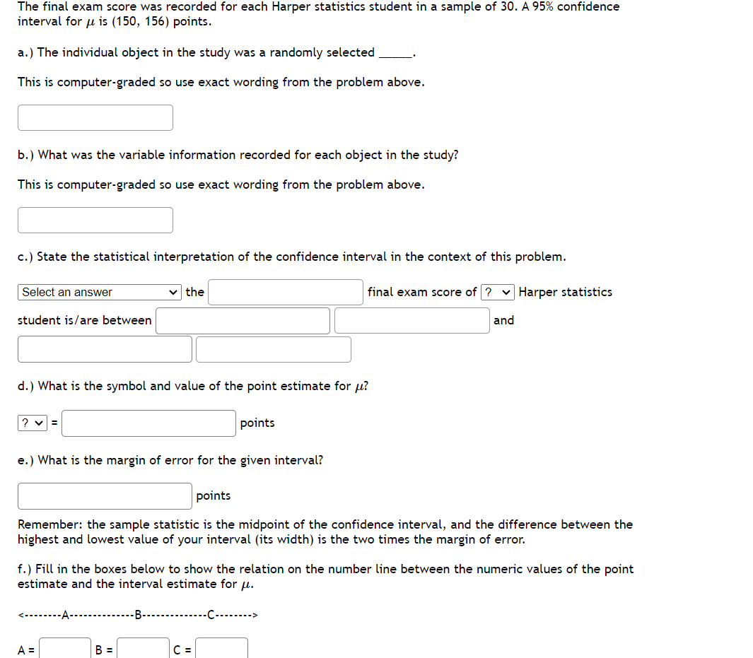 The final exam score was recorded for each Harper statistics student in a sample of 30. A 95% confidence
interval for u is (150, 156) points.
a.) The individual object in the study was a randomly selected
This is computer-graded so use exact wording from the problem above.
b.) What was the variable information recorded for each object in the study?
This is computer-graded so use exact wording from the problem above.
c.) State the statistical interpretation of the confidence interval in the context of this problem.
Select an answer
student is/are between
?v=
d.) What is the symbol and value of the point estimate for u?
the
e.) What is the margin of error for the given interval?
<--------A-
A =
points
points
Remember: the sample statistic is the midpoint of the confidence interval, and the difference between the
highest and lowest value of your interval (its width) is the two times the margin of error.
B =
f.) Fill in the boxes below to show the relation on the number line between the numeric values of the point
estimate and the interval estimate for μ.
final exam score of ? Harper statistics
-B-C->
C =
and