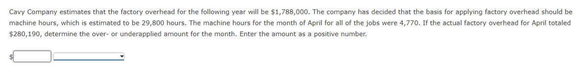 Cavy Company estimates that the factory overhead for the following year will be $1,788,000. The company has decided that the basis for applying factory overhead should be
machine hours, which is estimated to be 29,800 hours. The machine hours for the month of April for all of the jobs were 4,770. If the actual factory overhead for April totaled
$280,190, determine the over- or underapplied amount for the month. Enter the amount as a positive number.