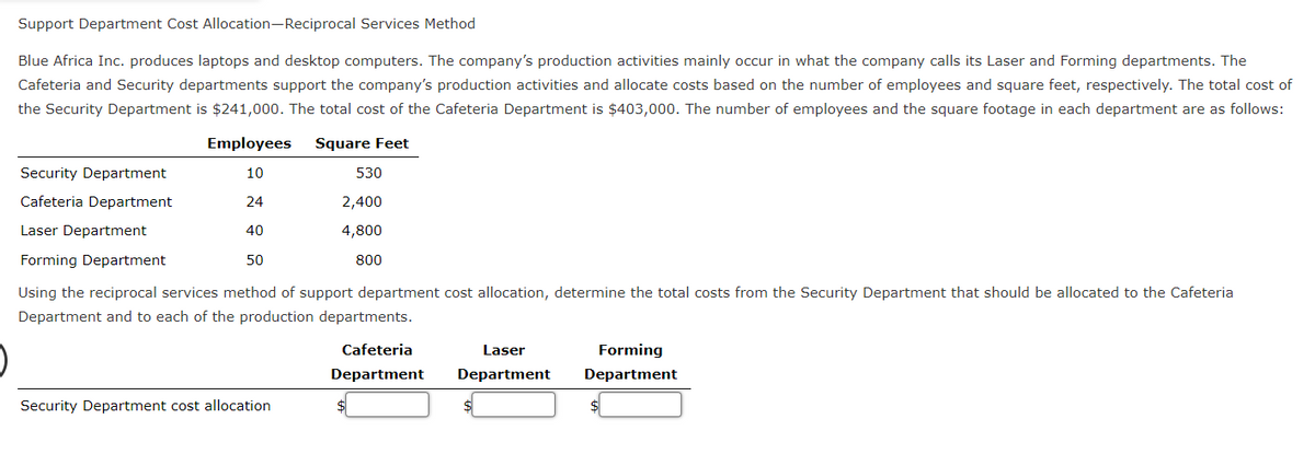 Support Department Cost Allocation-Reciprocal Services Method
Blue Africa Inc. produces laptops and desktop computers. The company's production activities mainly occur in what the company calls its Laser and Forming departments. The
Cafeteria and Security departments support the company's production activities and allocate costs based on the number of employees and square feet, respectively. The total cost of
the Security Department is $241,000. The total cost of the Cafeteria Department is $403,000. The number of employees and the square footage in each department are as follows:
Square Feet
Employees
10
24
40
50
Security Department
Cafeteria Department
Laser Department
Forming Department
Using the reciprocal services method of support department cost allocation, determine the total costs from the Security Department that should be allocated to the Cafeteria
Department and to each of the production departments.
Security Department cost allocation
530
2,400
4,800
800
Cafeteria
Department
Laser
Department
Forming
Department