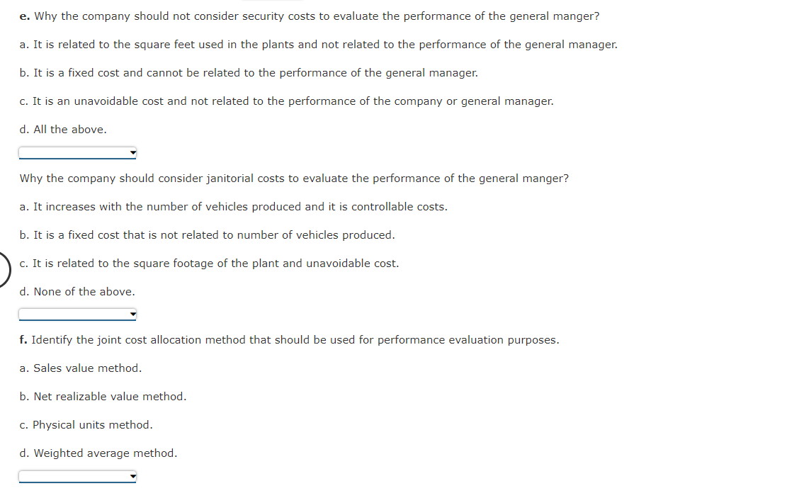 e. Why the company should not consider security costs to evaluate the performance of the general manger?
a. It is related to the square feet used in the plants and not related to the performance of the general manager.
b. It is a fixed cost and cannot be related to the performance of the general manager.
c. It is an unavoidable cost and not related to the performance of the company or general manager.
d. All the above.
Why the company should consider janitorial costs to evaluate the performance of the general manger?
a. It increases with the number of vehicles produced and it is controllable costs.
b. It is a fixed cost that is not related to number of vehicles produced.
c. It is related to the square footage of the plant and unavoidable cost.
d. None of the above.
f. Identify the joint cost allocation method that should be used for performance evaluation purposes.
a. Sales value method.
b. Net realizable value method.
c. Physical units method.
d. Weighted average method.