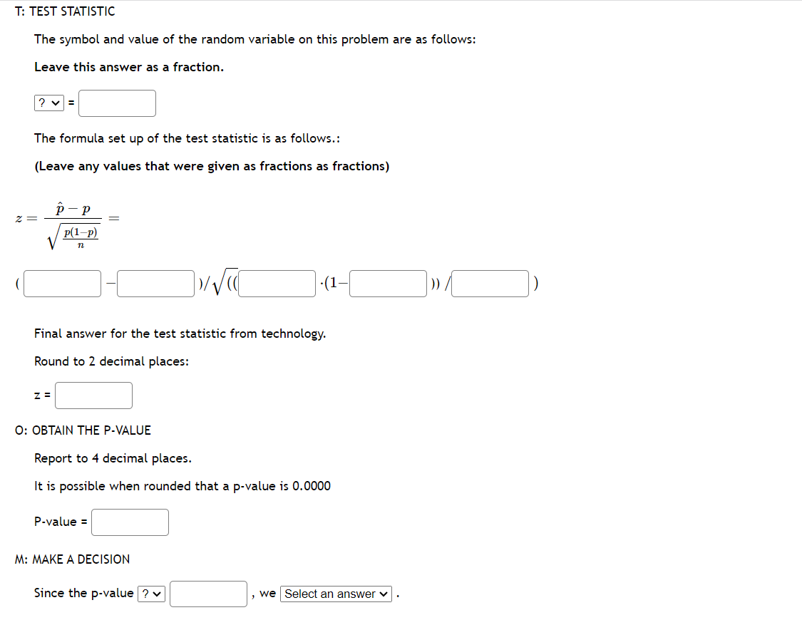 T: TEST STATISTIC
The symbol and value of the random variable on this problem are as follows:
Leave this answer as a fraction.
? ✓ =
The formula set up of the test statistic is as follows.:
(Leave any values that were given as fractions as fractions)
z =
P-P
Z=
p(1-P)
n
=
Final answer for the test statistic from technology.
Round to 2 decimal places:
O: OBTAIN THE P-VALUE
P-value =
Report to 4 decimal places.
It is possible when rounded that a p-value is 0.0000
·(1-
M: MAKE A DECISION
Since the p-value ? ✓
we Select an answer ✓