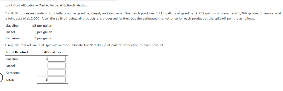 Joint Cost Allocation-Market Value at Split-off Method
Toil & Oil processes crude oil to jointly produce gasoline, diesel, and kerosene. One batch produces 3,415 gallons of gasoline, 2,732 gallons of diesel, and 1,366 gallons of kerosene at
a joint cost of $12,000. After the split-off point, all products are processed further, but the estimated market price for each product at the split-off point is as follows:
Gasoline
Diesel
Kerosene
$2 per gallon
1 per gallon
3 per gallon
Using the market value at split-off method, allocate the $12,000 joint cost of production to each product.
Joint Product
Allocation
Gasoline
Diesel
Kerosene
Totals