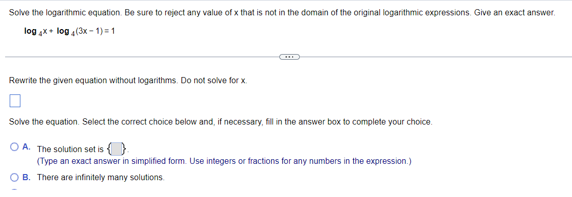 Solve the logarithmic equation. Be sure to reject any value of x that is not in the domain of the original logarithmic expressions. Give an exact answer.
log 4x + log 4(3x - 1) = 1
Rewrite the given equation without logarithms. Do not solve for x.
(...)
Solve the equation. Select the correct choice below and, if necessary, fill in the answer box to complete your choice.
O A. The solution set is {}.
(Type an exact answer in simplified form. Use integers or fractions for any numbers in the expression.)
O B. There are infinitely many solutions.