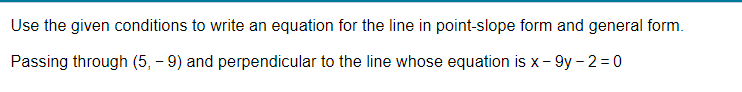 Use the given conditions to write an equation for the line in point-slope form and general form.
Passing through (5,- 9) and perpendicular to the line whose equation is x-9y-2=0