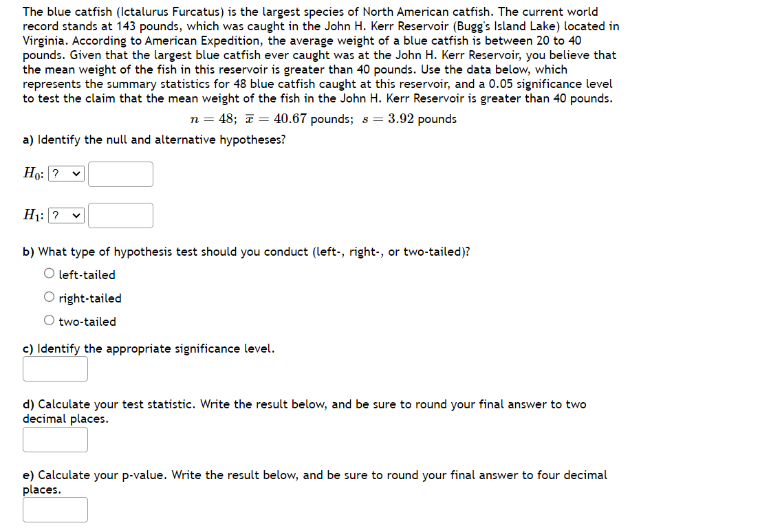 The blue catfish (Ictalurus Furcatus) is the largest species of North American catfish. The current world
record stands at 143 pounds, which was caught in the John H. Kerr Reservoir (Bugg's Island Lake) located in
Virginia. According to American Expedition, the average weight of a blue catfish is between 20 to 40
pounds. Given that the largest blue catfish ever caught was at the John H. Kerr Reservoir, you believe that
the mean weight of the fish in this reservoir is greater than 40 pounds. Use the data below, which
represents the summary statistics for 48 blue catfish caught at this reservoir, and a 0.05 significance level
to test the claim that the mean weight of the fish in the John H. Kerr Reservoir is greater than 40 pounds.
n = 48; x = 40.67 pounds; s = 3.92 pounds
a) Identify the null and alternative hypotheses?
Ho: ?
H₁: ? V
b) What type of hypothesis test should you conduct (left-, right-, or two-tailed)?
O left-tailed
O right-tailed
O two-tailed
c) Identify the appropriate significance level.
d) Calculate your test statistic. Write the result below, and be sure to round your final answer to two
decimal places.
e) Calculate your p-value. Write the result below, and be sure to round your final answer to four decimal
places.