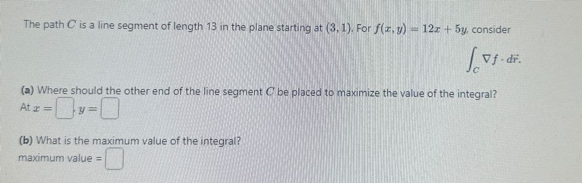 The path C is a line segment of length 13 in the plane starting at (3, 1). For f(x, y) = 12x + 5y, consider
C
Lvf.
Vf.dr.
(a) Where should the other end of the line segment Cbe placed to maximize the value of the integral?
At x =
(b) What is the maximum value of the integral?
maximum value =