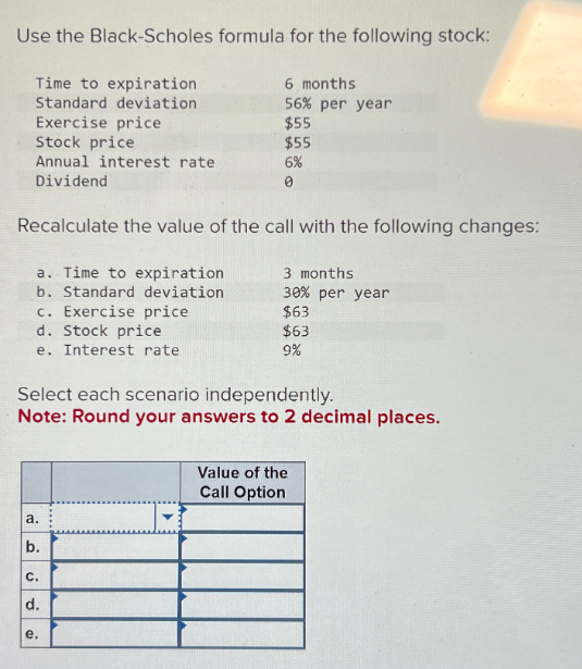 Use the Black-Scholes formula for the following stock:
Time to expiration
Standard deviation
Exercise price
Stock price
Annual interest rate
Dividend
6 months
56% per year
$55
$55
6%
0
Recalculate the value of the call with the following changes:
a. Time to expiration
b. Standard deviation
c. Exercise price
d. Stock price
e.
Interest rate
3 months
30% per year
$63
$63
9%
Select each scenario independently.
Note: Round your answers to 2 decimal places.
a.
b.
C.
d.
e.
Value of the
Call Option