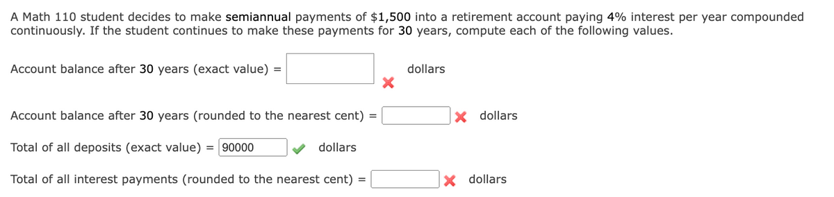 A Math 110 student decides to make semiannual payments of $1,500 into a retirement account paying 4% interest per year compounded
continuously. If the student continues to make these payments for 30 years, compute each of the following values.
Account balance after 30 years (exact value) =
dollars
Account balance after 30 years (rounded to the nearest cent) =
x dollars
Total of all deposits (exact value) = 90000
dollars
Total of all interest payments (rounded to the nearest cent)
dollars