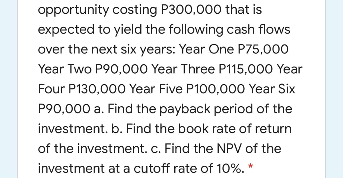 opportunity costing P300,000 that is
expected to yield the following cash flows
over the next six years: Year One P75,000
Year Two P90,000 Year Three P115,000 Year
Four P130,000 Year Five P100,000 Year Six
P90,000 a. Find the payback period of the
investment. b. Find the book rate of return
of the investment. c. Find the NPV of the
investment at a cutoff rate of 10%. *
