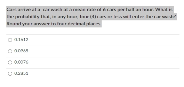 Cars arrive at a car wash at a mean rate of 6 cars per half an hour. What is
the probability that, in any hour, four (4) cars or less will enter the car wash?
Round your answer to four decimal places.
0.1612
0.0965
0.0076
0.2851