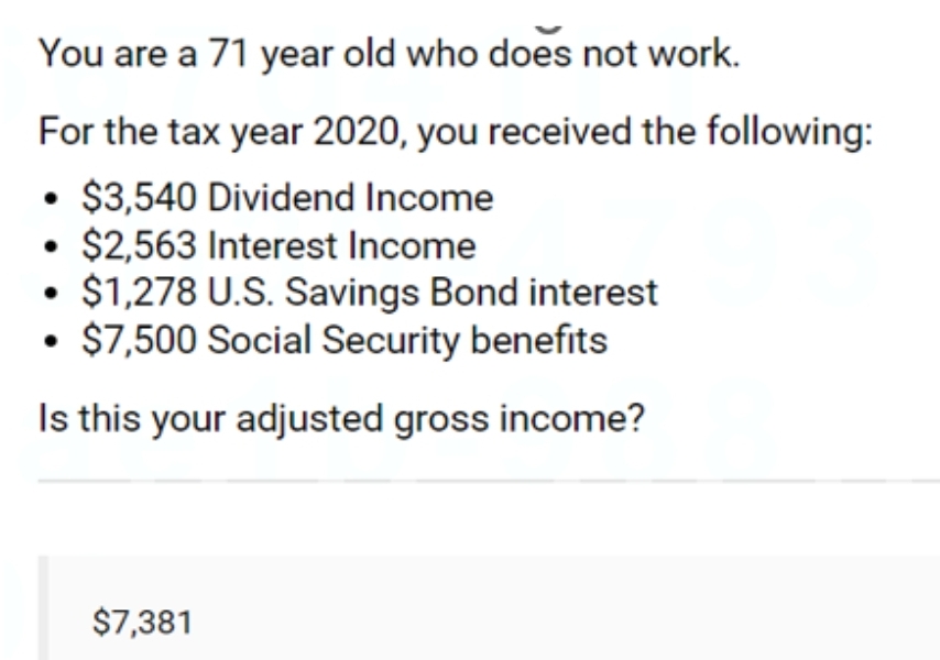 You are a 71 year old who does not work.
For the tax year 2020, you received the following:
$3,540 Dividend Income
$2,563 Interest Income
$1,278 U.S. Savings Bond interest
$7,500 Social Security benefits
Is this your adjusted gross income?
●
$7,381