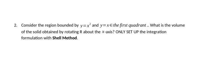 2. Consider the region bounded by y=x² and y=xe the first quadrant.. What is the volume
of the solid obtained by rotating R about the x-axis? ONLY SET UP the integration
formulation with Shell Method.