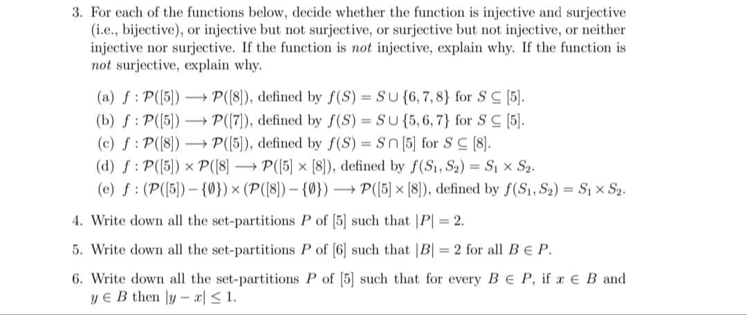 3. For each of the functions below, decide whether the function is injective and surjective
(i.e., bijective), or injective but not surjective, or surjective but not injective, or neither
injective nor surjective. If the function is not injective, explain why. If the function is
not surjective, explain why.
(a) f: P([5])→→→→ P([8]), defined by f(S) = SU {6, 7, 8} for SC [5].
(b) f: P([5])→→→→ P([7]), defined by f(S) = SU {5, 6, 7} for SC [5].
(c) f: P([8])→→→→ P([5]), defined by f(S) = Sn [5] for SC [8].
(d) f: P([5]) x P ([8]
P([5] x [8]), defined by f(S₁, S2) = S₁ × S₂.
(e) f (P([5])-{0}) × (P([8]) {0}) →→→ P([5] x [8]), defined by f(S1, S₂) = S₁ × S₂.
4. Write down all the set-partitions P of [5] such that |P| = 2.
5. Write down all the set-partitions P of [6] such that |B| = 2 for all BE P.
6. Write down all the set-partitions P of [5] such that for every BEP, if a E B and
ye B then lyx ≤ 1.