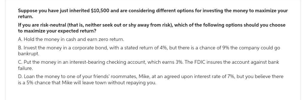 Suppose you have just inherited $10,500 and are considering different options for investing the money to maximize your
return.
If you are risk-neutral (that is, neither seek out or shy away from risk), which of the following options should you choose
to maximize your expected return?
A. Hold the money in cash and earn zero return.
B. Invest the money in a corporate bond, with a stated return of 4%, but there is a chance of 9% the company could go
bankrupt.
C. Put the money in an interest-bearing checking account, which earns 3%. The FDIC insures the account against bank
failure.
D. Loan the money to one of your friends' roommates, Mike, at an agreed upon interest rate of 7%, but you believe there
is a 5% chance that Mike will leave town without repaying you.