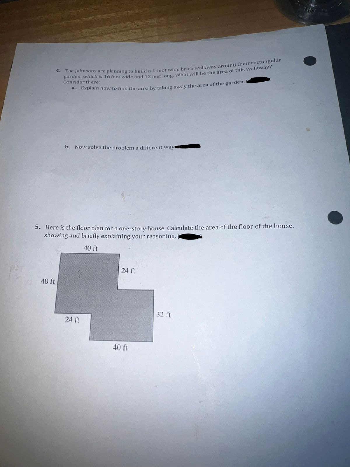 4. The Johnsons are planning to build a 4-foot wide brick walkway around their rectangular
garden, which is 16 feet wide and 12 feet long. What will be the area of this walkway?
Consider these:
a. Explain how to find the area by taking away the area of the garden.
b. Now solve the problem a different way
5. Here is the floor plan for a one-story house. Calculate the area of the floor of the house,
showing and briefly explaining your reasoning.
40 ft
40 ft
24 ft
24 ft
40 ft
32 ft
