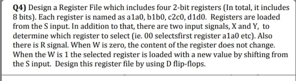 Q4) Design a Register File which includes four 2-bit registers (In total, it includes
8 bits). Each register is named as ala0, b1b0, c2c0, d1d0. Registers are loaded
from the S input. In addition to that, there are two input signals, X and Y, to
determine which register to select (ie. 00 selectsfirst register ala0 etc). Also
there is R signal. When W is zero, the content of the register does not change.
When the W is 1 the selected register is loaded with a new value by shifting from
the S input. Design this register file by using D flip-flops.

