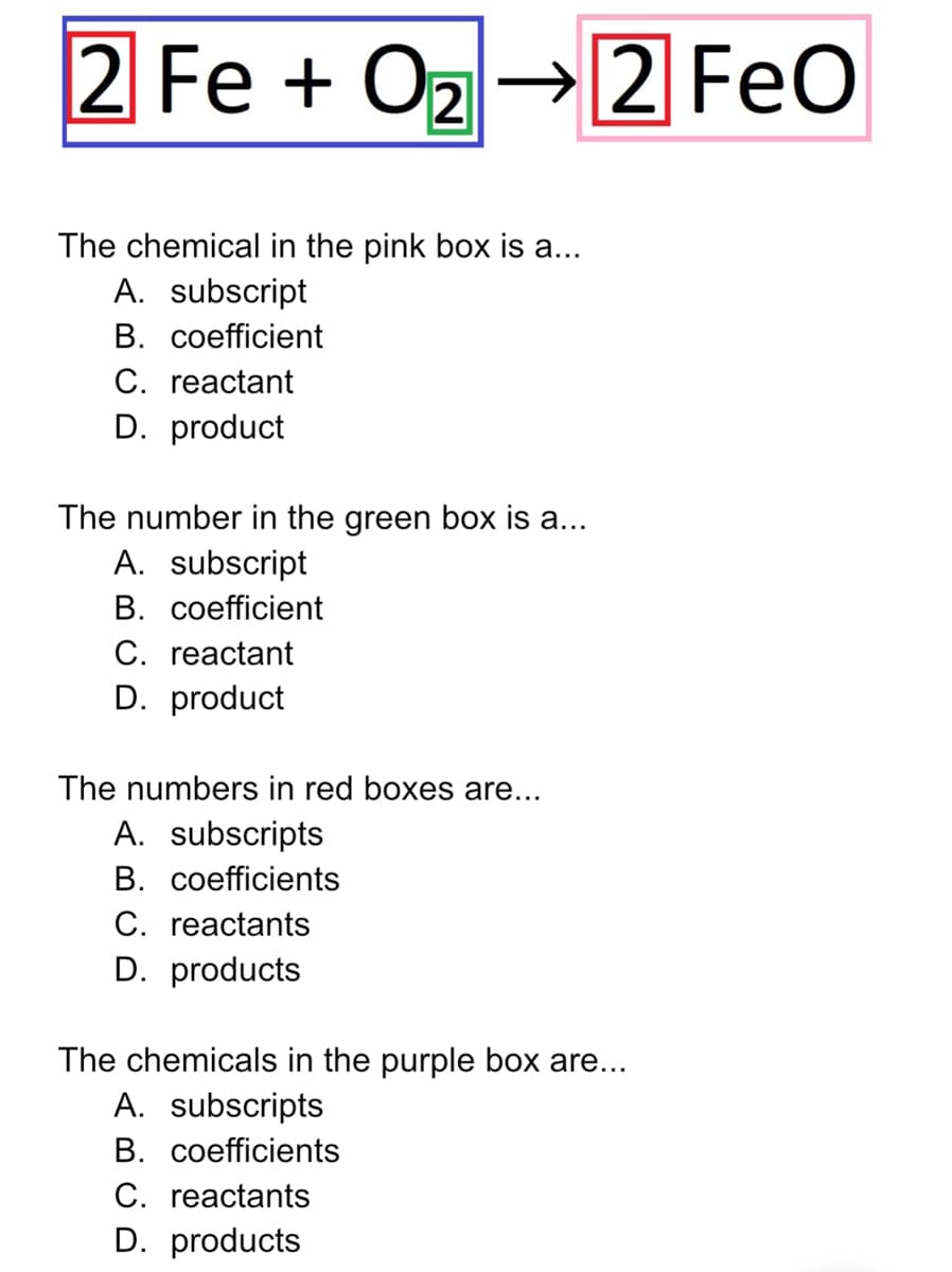 2 Fe + Oz→2 FeO
The chemical in the pink box is a...
A. subscript
B. coefficient
C. reactant
D. product
The number in the green box is a...
A. subscript
В. соefficient
C. reactant
D. product
The numbers in red boxes are...
A. subscripts
В. соeficients
C. reactants
D. products
The chemicals in the purple box are...
A. subscripts
В. соefficients
C. reactants
D. products
