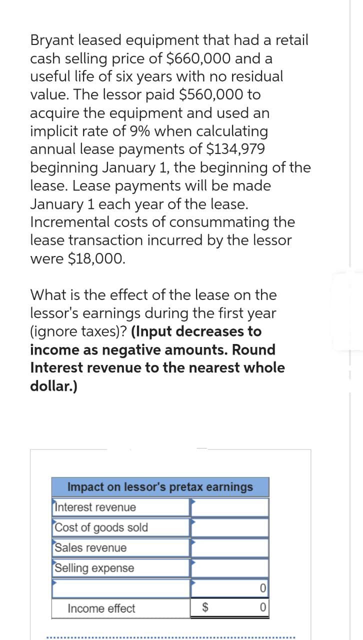 Bryant leased equipment that had a retail
cash selling price of $660,000 and a
useful life of six years with no residual
value. The lessor paid $560,000 to
acquire the equipment and used an
implicit rate of 9% when calculating
annual lease payments of $134,979
beginning January 1, the beginning of the
lease. Lease payments will be made
January 1 each year of the lease.
Incremental costs of consummating the
lease transaction incurred by the lessor
were $18,000.
What is the effect of the lease on the
lessor's earnings during the first year
(ignore taxes)? (Input decreases to
income as negative amounts. Round
Interest revenue to the nearest whole
dollar.)
Impact on lessor's pretax earnings
Interest revenue
Cost of goods sold
Sales revenue
Selling expense
Income effect
$
0
0