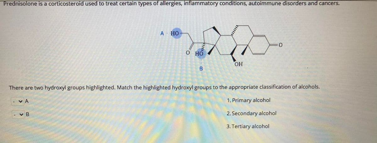 Prednisolone is a corticosteroid used to treat certain types of allergies, inflammatory conditions, autoimmune disorders and cancers.
A HO
о но
B
There are two hydroxyl groups highlighted. Match the highlighted hydroxyl groups to the appropriate classification of alcohols.
v A
1. Primary alcohol
B.
2. Secondary alcohol
3. Tertiary alcohol
***
