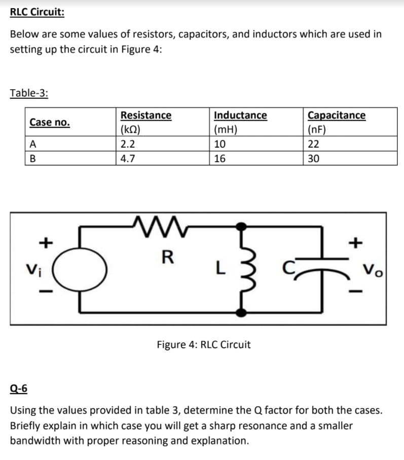 RLC Circuit:
Below are some values of resistors, capacitors, and inductors which are used in
setting up the circuit in Figure 4:
Table-3:
Resistance
Inductance
Capacitance
|(nF)
Case no.
(kN)
(mH)
2.2
10
22
4.7
16
30
R
Vi
L
Vo
Figure 4: RLC Circuit
Q-6
Using the values provided in table 3, determine the Q factor for both the cases.
Briefly explain in which case you will get a sharp resonance and a smaller
bandwidth with proper reasoning and explanation.
AB
