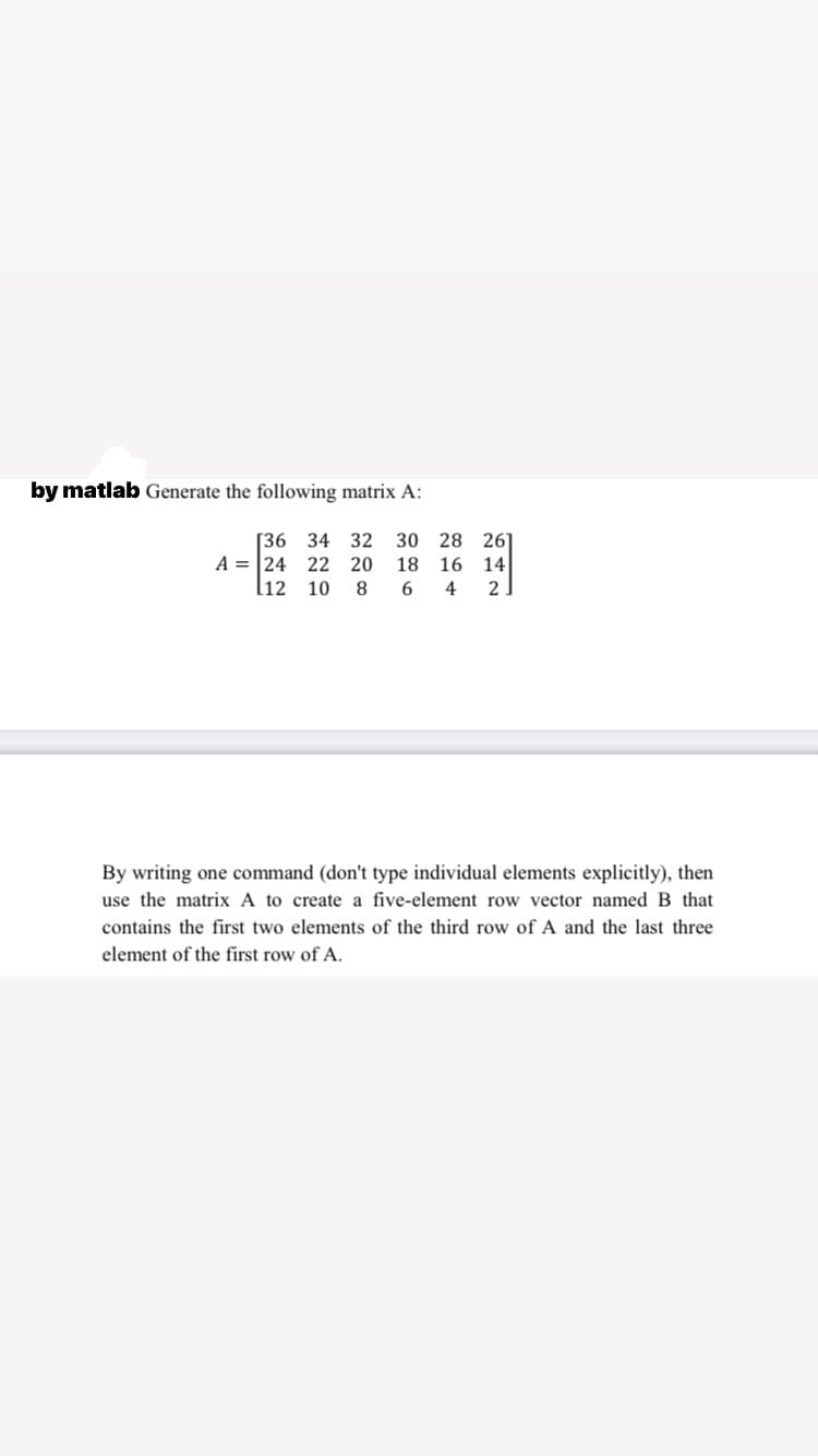 by matlab Generate the following matrix A:
[36 34 32 30 28 261
A = 24 22 20
l12 10 8
18 16 14
6.
4
2
By writing one command (don't type individual elements explicitly), then
use the matrix A to create a five-element row vector named B that
contains the first two elements of the third row of A and the last three
element of the first row of A.
