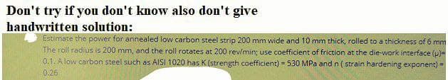 Don't try if you don't know also don't give
handwritten solution:
Estimate the power for annealed low carbon steel strip 200 mm wide and 10 mm thíck, rolled to a thickness of 6 mm
The roll radius is 200 mm, and the roll rotates at 200 rev/min; use coefficient of friction at the die-work interface (p)=
0.1. A low carbon steel such as AISI 1020 has K (strength coefficient) = 530 MPa and n ( strain hardening exponent) -
0,26
